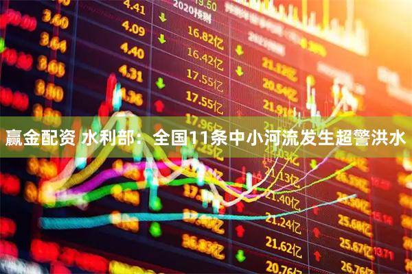 赢金配资 水利部：全国11条中小河流发生超警洪水