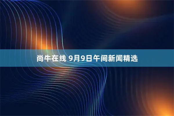 尚牛在线 9月9日午间新闻精选