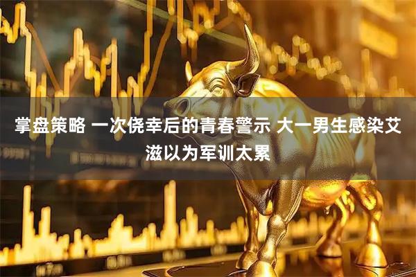 掌盘策略 一次侥幸后的青春警示 大一男生感染艾滋以为军训太累