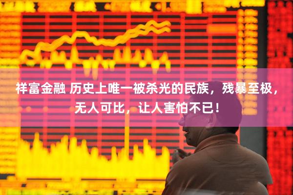 祥富金融 历史上唯一被杀光的民族，残暴至极，无人可比，让人害怕不已！