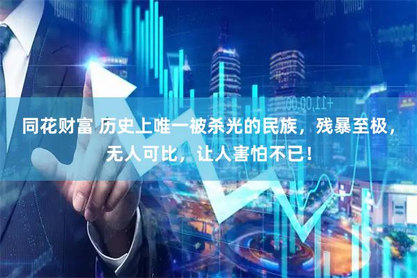 同花财富 历史上唯一被杀光的民族，残暴至极，无人可比，让人害怕不已！
