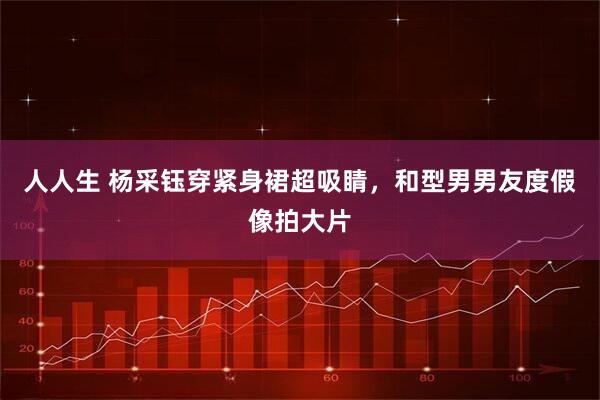 人人生 杨采钰穿紧身裙超吸睛，和型男男友度假像拍大片