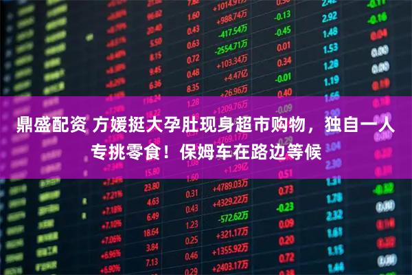 鼎盛配资 方媛挺大孕肚现身超市购物，独自一人专挑零食！保姆车在路边等候