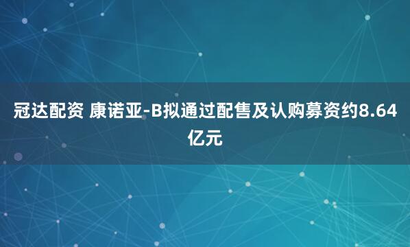 冠达配资 康诺亚-B拟通过配售及认购募资约8.64亿元