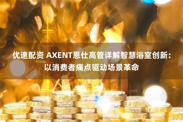 优速配资 AXENT恩仕高管详解智慧浴室创新：以消费者痛点驱动场景革命