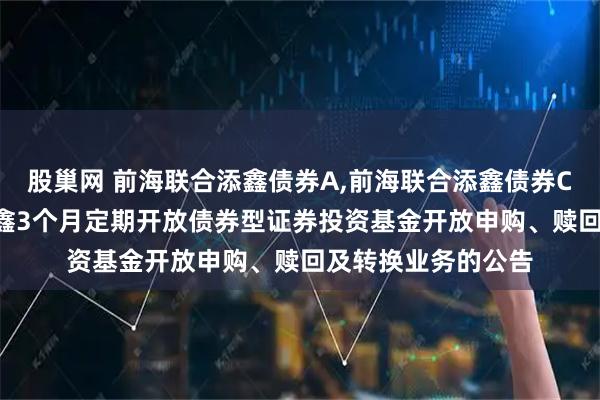 股巢网 前海联合添鑫债券A,前海联合添鑫债券C: 新疆前海联合添鑫3个月定期开放债券型证券投资基金开放申购、赎回及转换业务的公告