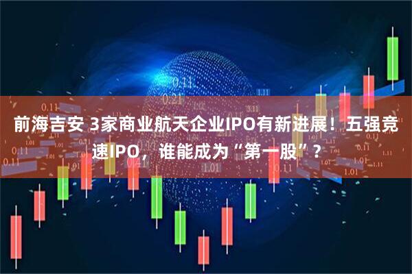 前海吉安 3家商业航天企业IPO有新进展！五强竞速IPO，谁能成为“第一股”？