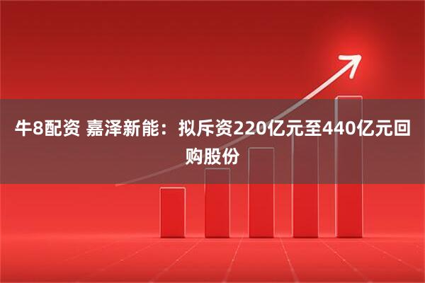 牛8配资 嘉泽新能：拟斥资220亿元至440亿元回购股份