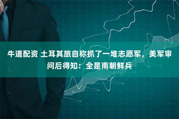 牛道配资 土耳其旅自称抓了一堆志愿军，美军审问后得知：全是南朝鲜兵