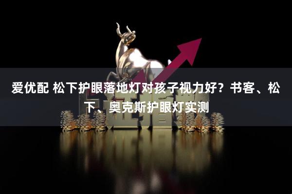 爱优配 松下护眼落地灯对孩子视力好？书客、松下、奥克斯护眼灯实测