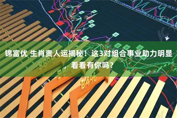锦富优 生肖贵人运揭秘！这3对组合事业助力明显，看看有你吗？