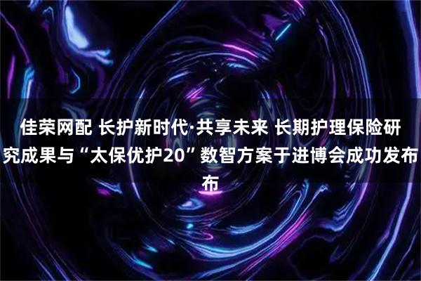 佳荣网配 长护新时代·共享未来 长期护理保险研究成果与“太保优护20”数智方案于进博会成功发布