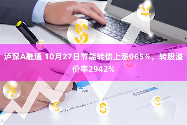 泸深A融通 10月27日节能转债上涨065%，转股溢价率2942%