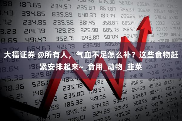 大福证券 @所有人，气血不足怎么补？这些食物赶紧安排起来~_食用_动物_韭菜