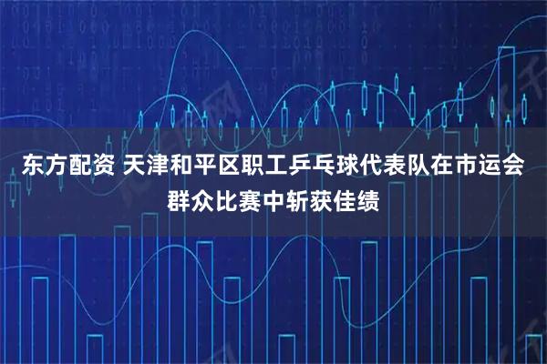东方配资 天津和平区职工乒乓球代表队在市运会群众比赛中斩获佳绩