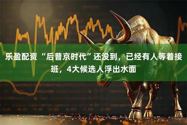 乐盈配资 “后普京时代”还没到，已经有人等着接班，4大候选人浮出水面